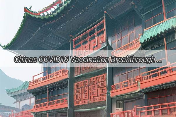 Chinas COVID19 Vaccination Breakthrough A GameChanging Milestone in the Global Battle Against the Pandemic